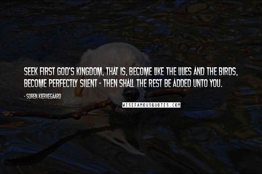 Soren Kierkegaard Quotes: Seek first God's Kingdom, that is, become like the lilies and the birds, become perfectly silent - then shall the rest be added unto you.