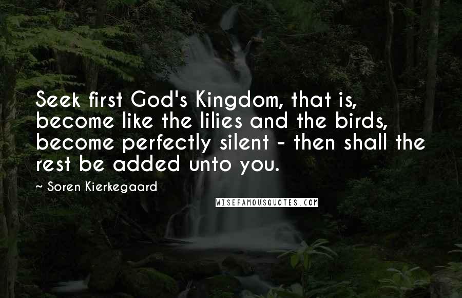 Soren Kierkegaard Quotes: Seek first God's Kingdom, that is, become like the lilies and the birds, become perfectly silent - then shall the rest be added unto you.