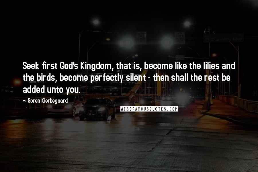 Soren Kierkegaard Quotes: Seek first God's Kingdom, that is, become like the lilies and the birds, become perfectly silent - then shall the rest be added unto you.