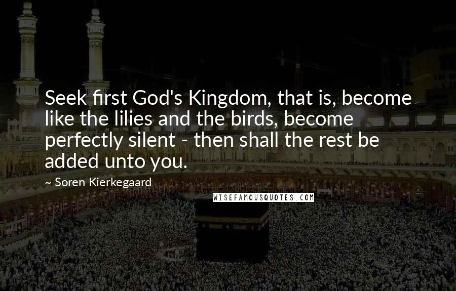 Soren Kierkegaard Quotes: Seek first God's Kingdom, that is, become like the lilies and the birds, become perfectly silent - then shall the rest be added unto you.