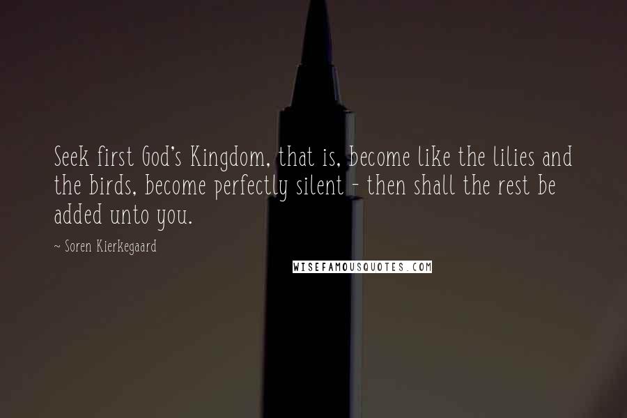 Soren Kierkegaard Quotes: Seek first God's Kingdom, that is, become like the lilies and the birds, become perfectly silent - then shall the rest be added unto you.