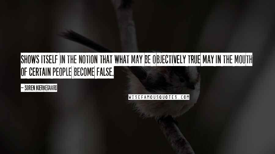 Soren Kierkegaard Quotes: Shows itself in the notion that what may be objectively true may in the mouth of certain people become false.