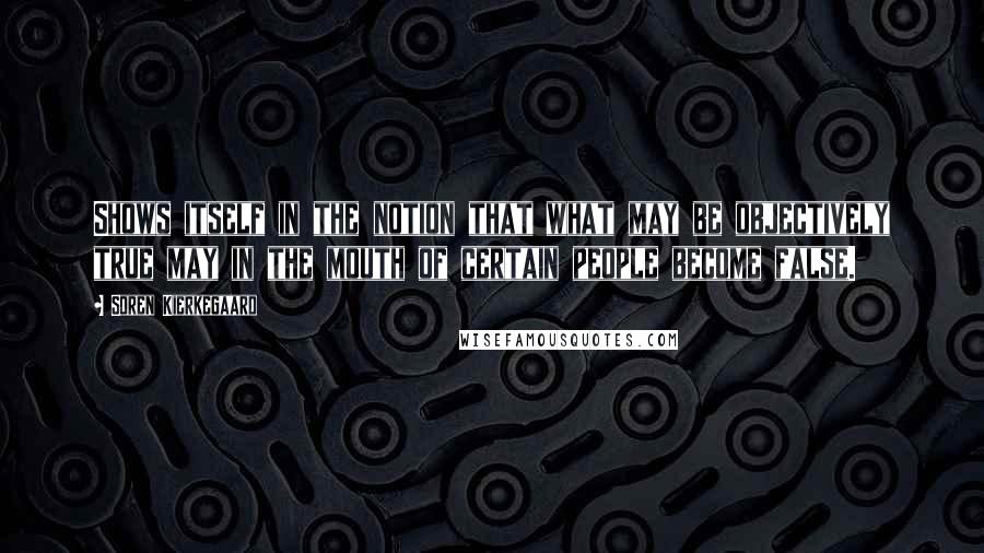 Soren Kierkegaard Quotes: Shows itself in the notion that what may be objectively true may in the mouth of certain people become false.