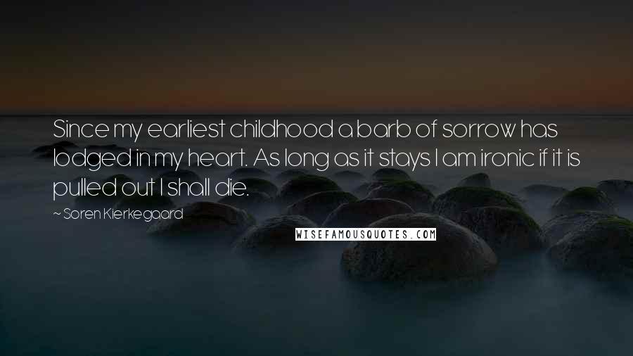 Soren Kierkegaard Quotes: Since my earliest childhood a barb of sorrow has lodged in my heart. As long as it stays I am ironic if it is pulled out I shall die.