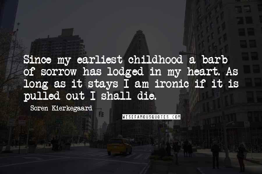 Soren Kierkegaard Quotes: Since my earliest childhood a barb of sorrow has lodged in my heart. As long as it stays I am ironic if it is pulled out I shall die.