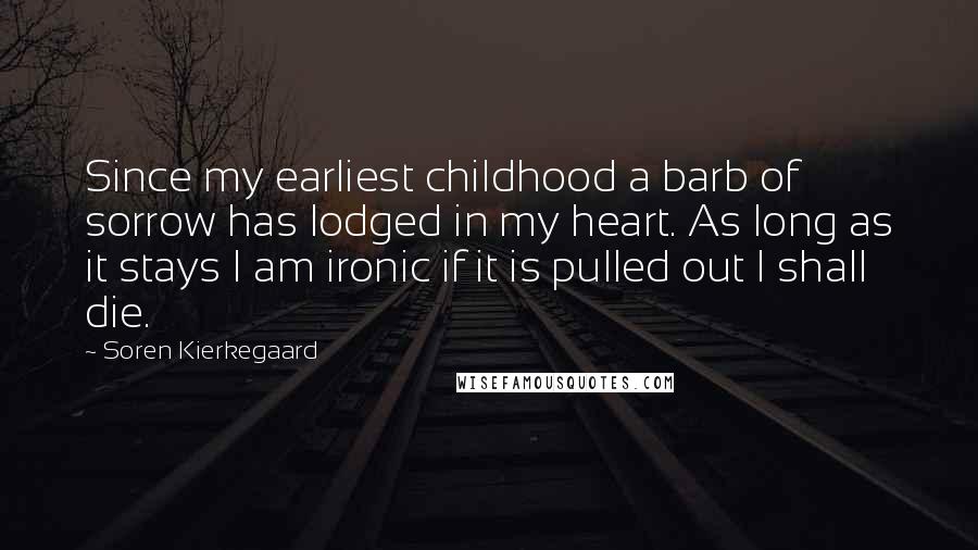 Soren Kierkegaard Quotes: Since my earliest childhood a barb of sorrow has lodged in my heart. As long as it stays I am ironic if it is pulled out I shall die.