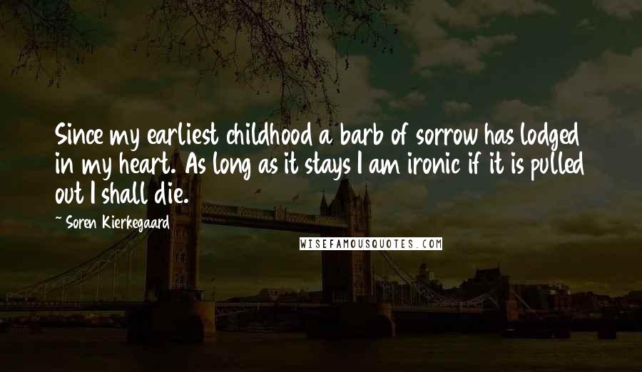 Soren Kierkegaard Quotes: Since my earliest childhood a barb of sorrow has lodged in my heart. As long as it stays I am ironic if it is pulled out I shall die.