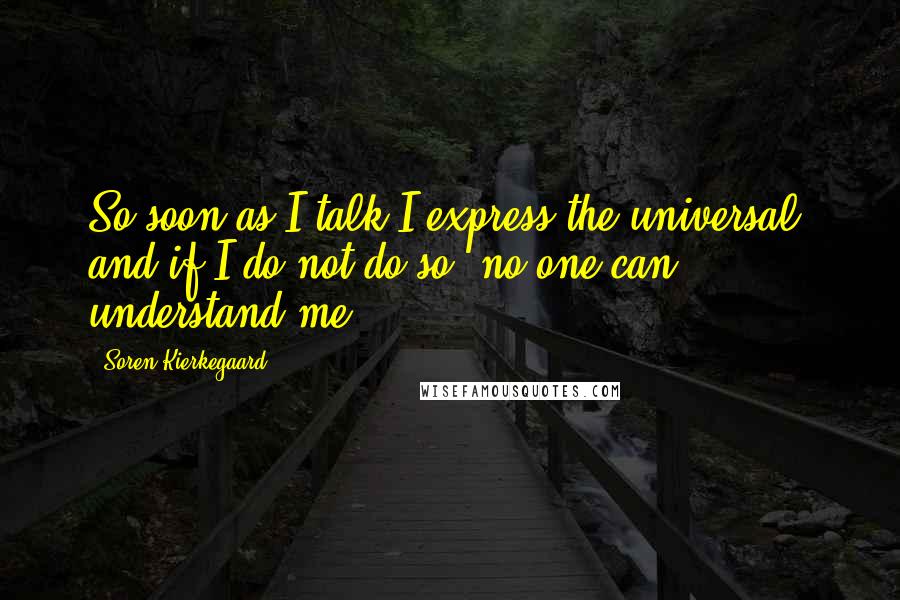 Soren Kierkegaard Quotes: So soon as I talk I express the universal, and if I do not do so, no one can understand me.