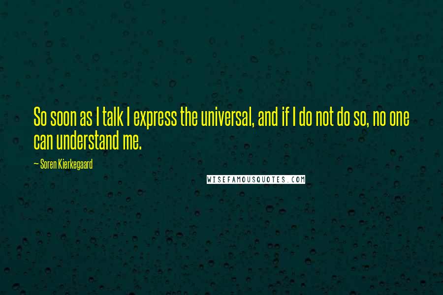 Soren Kierkegaard Quotes: So soon as I talk I express the universal, and if I do not do so, no one can understand me.