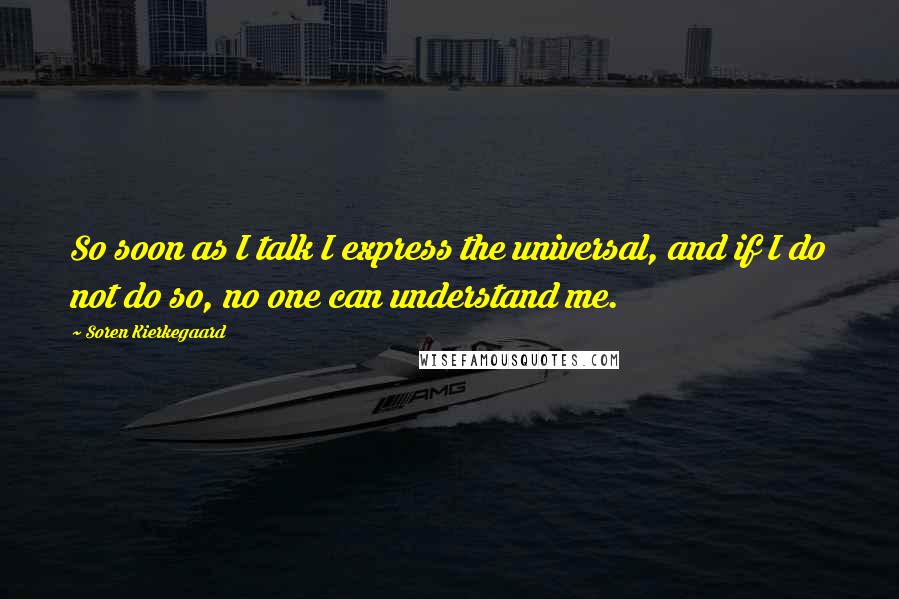 Soren Kierkegaard Quotes: So soon as I talk I express the universal, and if I do not do so, no one can understand me.