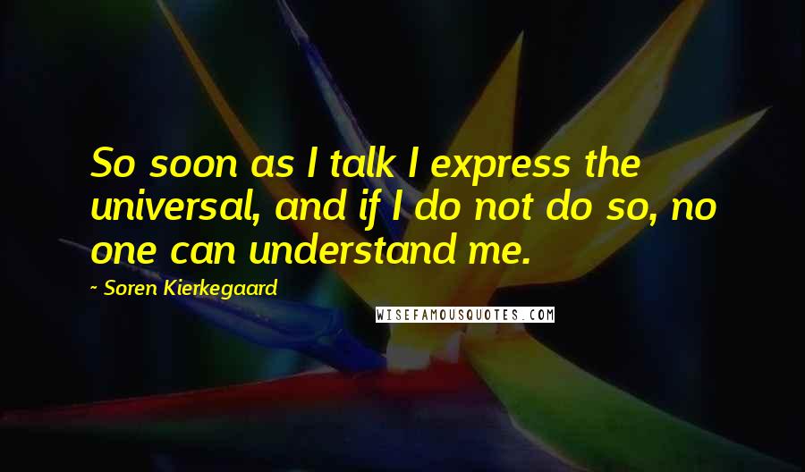 Soren Kierkegaard Quotes: So soon as I talk I express the universal, and if I do not do so, no one can understand me.