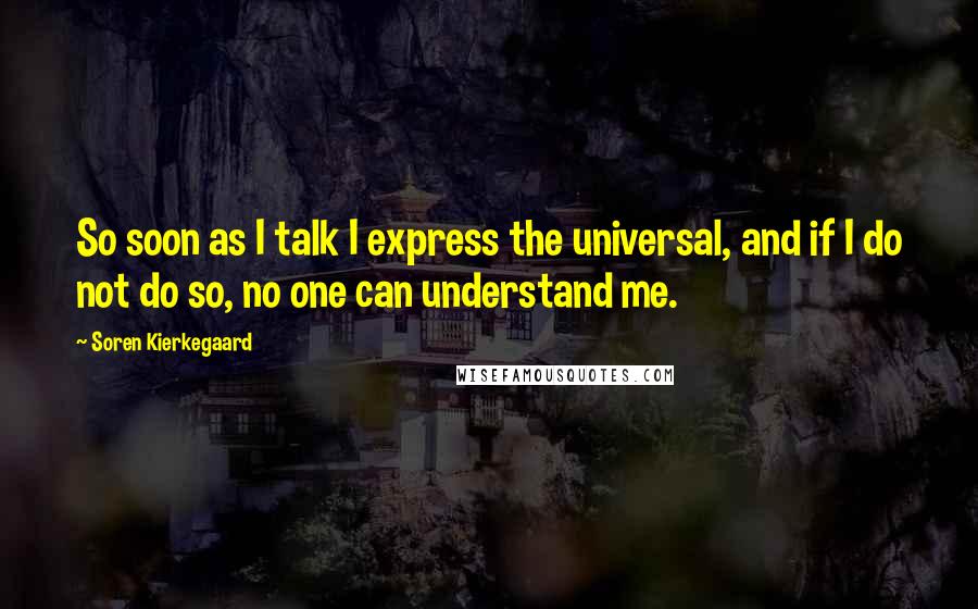 Soren Kierkegaard Quotes: So soon as I talk I express the universal, and if I do not do so, no one can understand me.