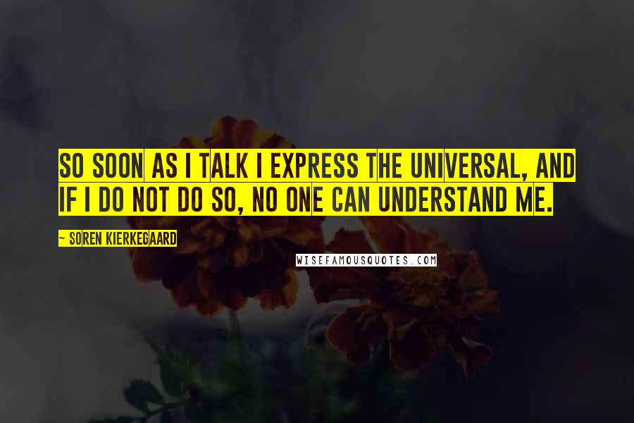 Soren Kierkegaard Quotes: So soon as I talk I express the universal, and if I do not do so, no one can understand me.