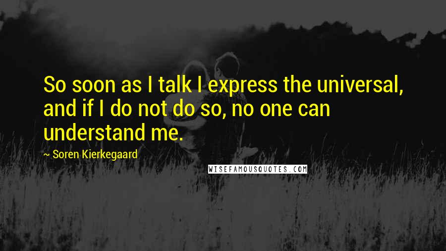 Soren Kierkegaard Quotes: So soon as I talk I express the universal, and if I do not do so, no one can understand me.