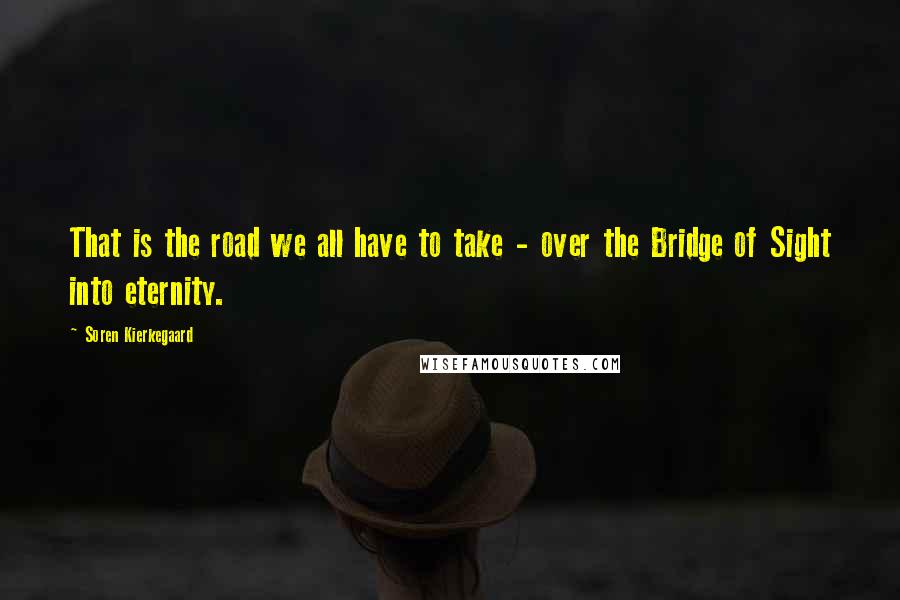 Soren Kierkegaard Quotes: That is the road we all have to take - over the Bridge of Sight into eternity.