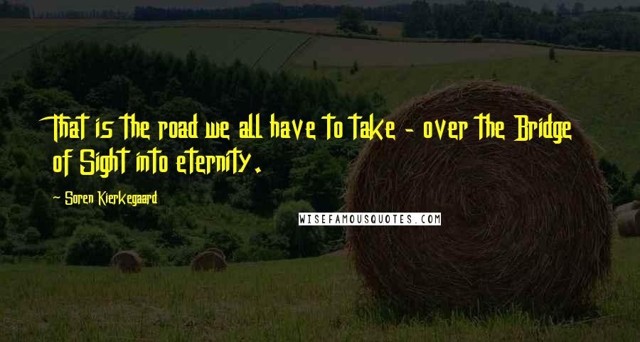 Soren Kierkegaard Quotes: That is the road we all have to take - over the Bridge of Sight into eternity.