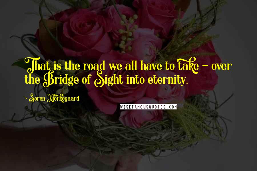 Soren Kierkegaard Quotes: That is the road we all have to take - over the Bridge of Sight into eternity.