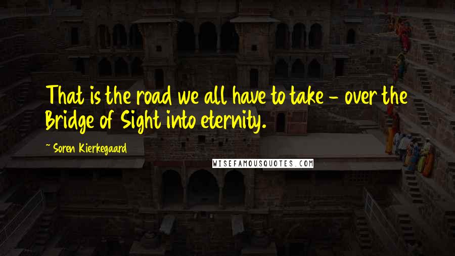 Soren Kierkegaard Quotes: That is the road we all have to take - over the Bridge of Sight into eternity.