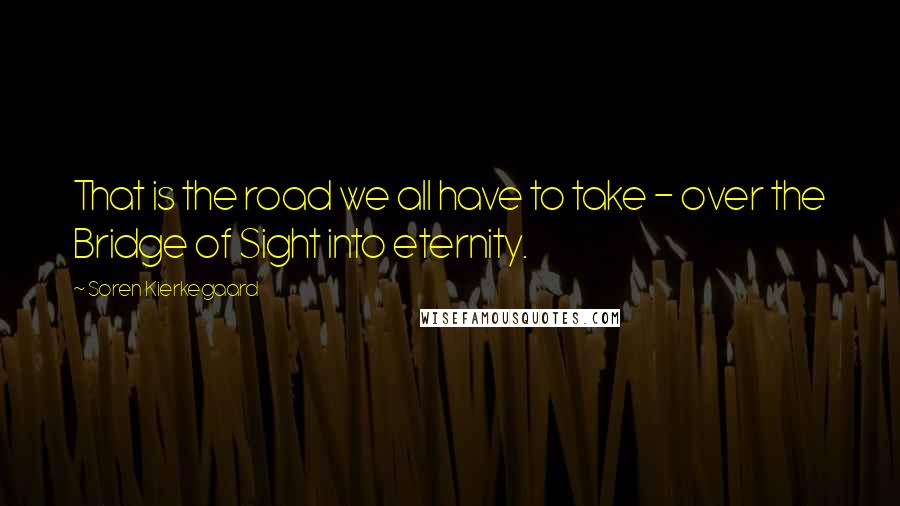 Soren Kierkegaard Quotes: That is the road we all have to take - over the Bridge of Sight into eternity.