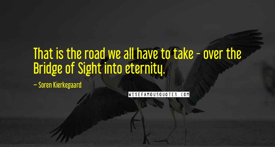 Soren Kierkegaard Quotes: That is the road we all have to take - over the Bridge of Sight into eternity.