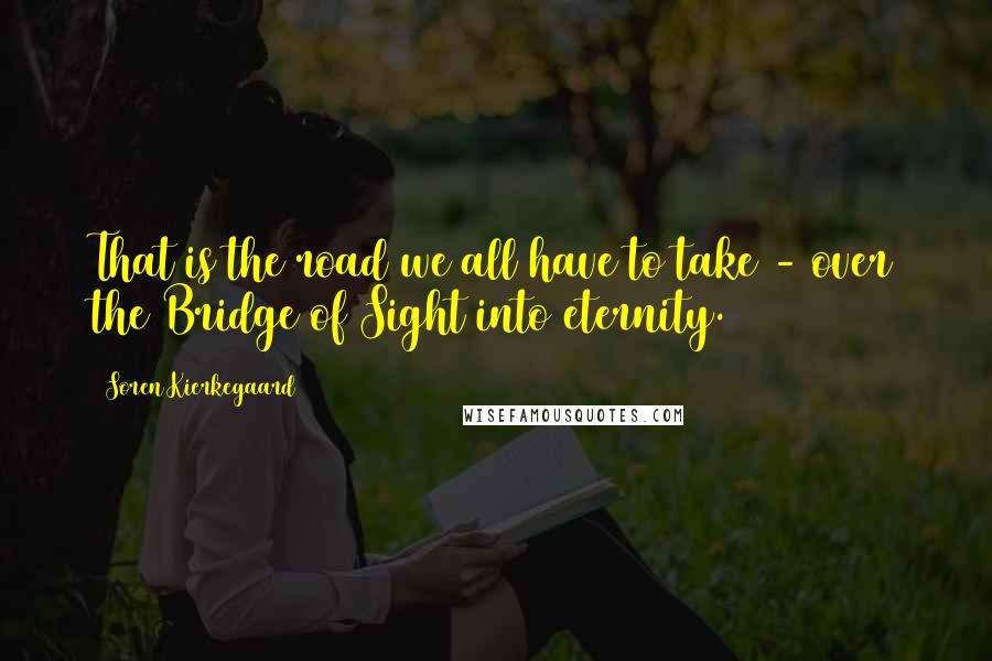 Soren Kierkegaard Quotes: That is the road we all have to take - over the Bridge of Sight into eternity.