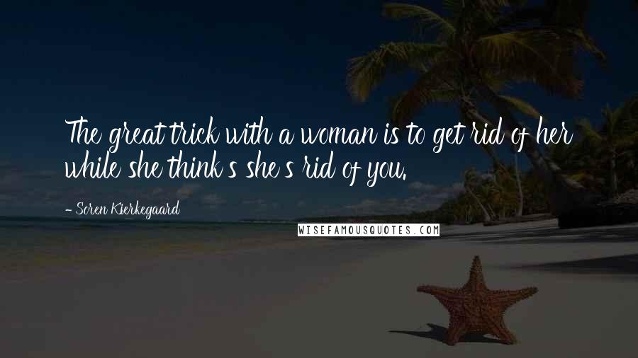 Soren Kierkegaard Quotes: The great trick with a woman is to get rid of her while she think's she's rid of you.