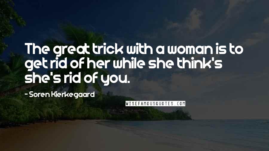 Soren Kierkegaard Quotes: The great trick with a woman is to get rid of her while she think's she's rid of you.