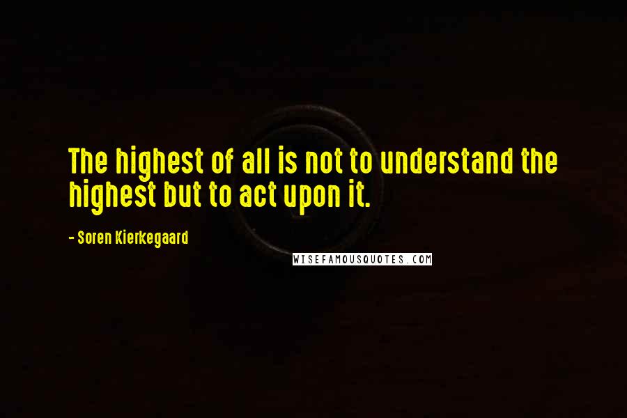 Soren Kierkegaard Quotes: The highest of all is not to understand the highest but to act upon it.