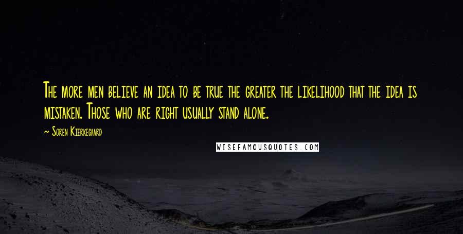 Soren Kierkegaard Quotes: The more men believe an idea to be true the greater the likelihood that the idea is mistaken. Those who are right usually stand alone.