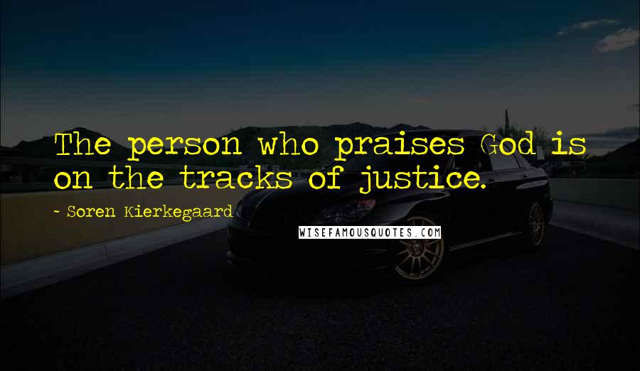 Soren Kierkegaard Quotes: The person who praises God is on the tracks of justice.