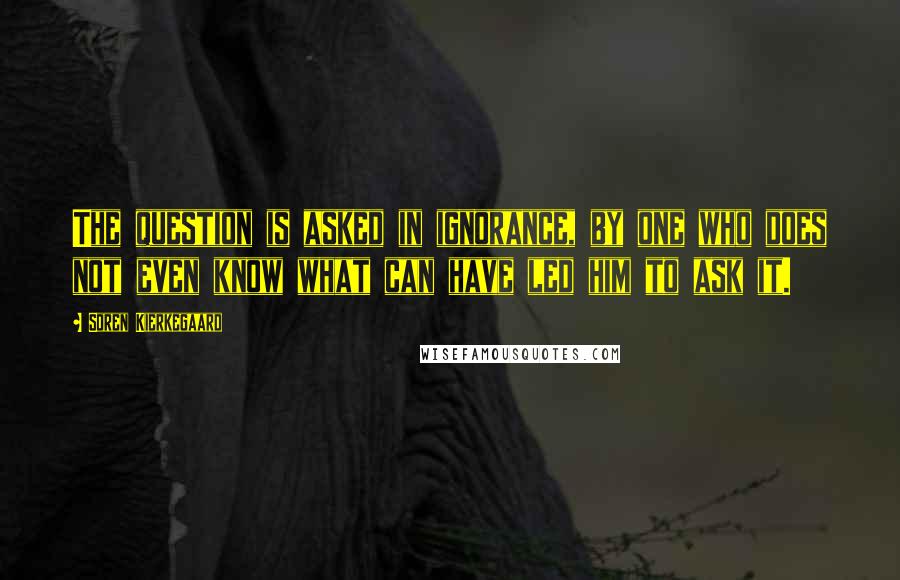 Soren Kierkegaard Quotes: The question is asked in ignorance, by one who does not even know what can have led him to ask it.