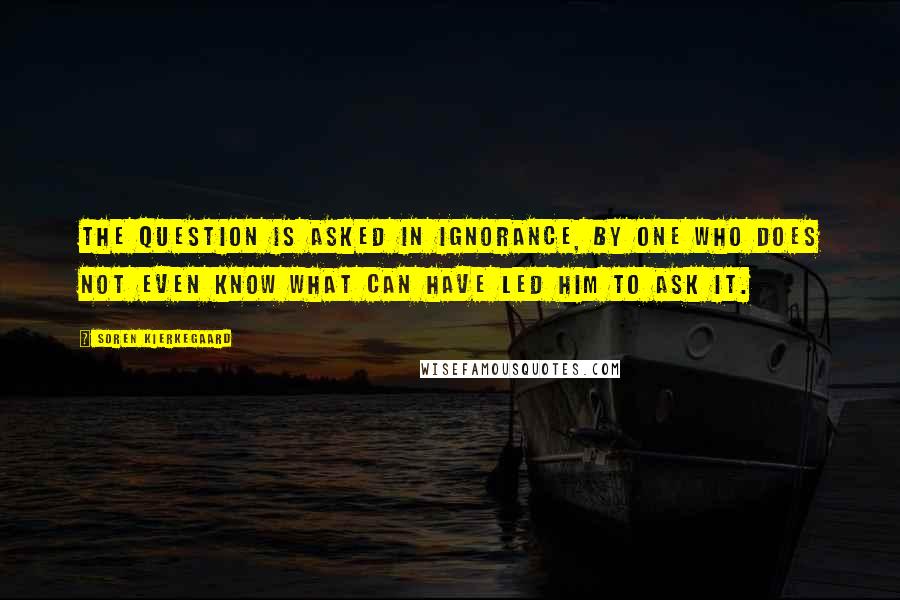 Soren Kierkegaard Quotes: The question is asked in ignorance, by one who does not even know what can have led him to ask it.