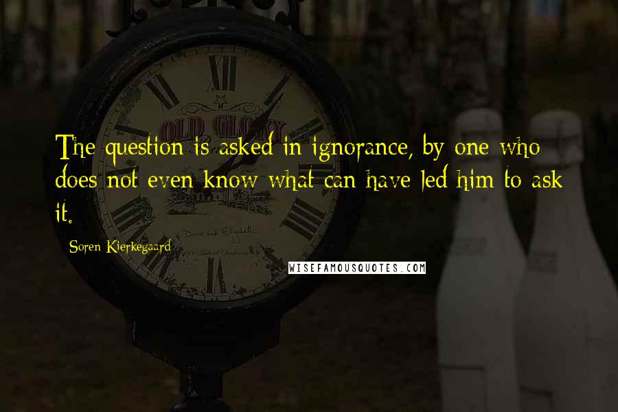 Soren Kierkegaard Quotes: The question is asked in ignorance, by one who does not even know what can have led him to ask it.