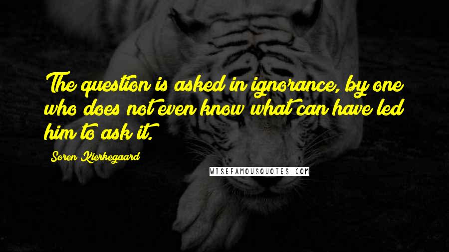Soren Kierkegaard Quotes: The question is asked in ignorance, by one who does not even know what can have led him to ask it.