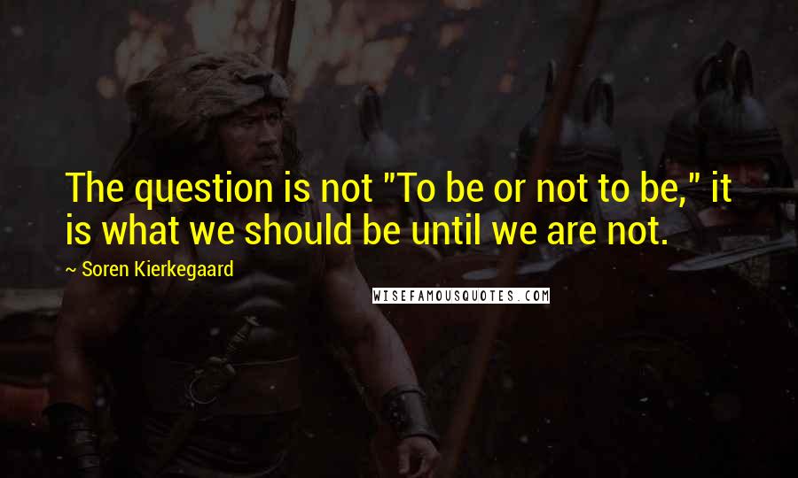 Soren Kierkegaard Quotes: The question is not "To be or not to be," it is what we should be until we are not.