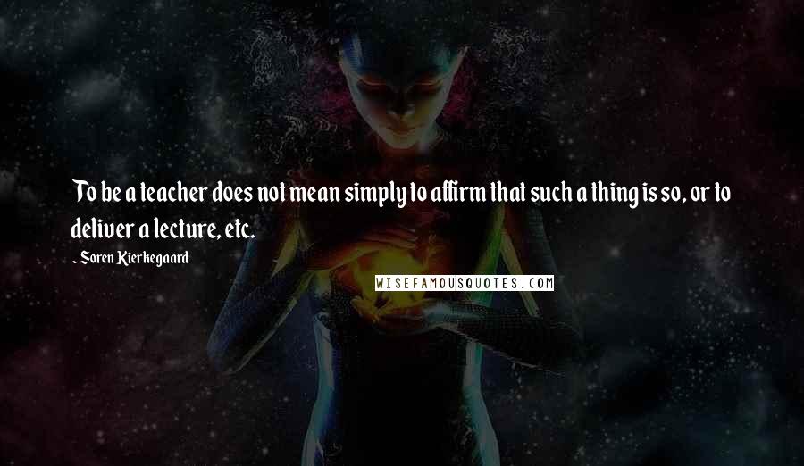 Soren Kierkegaard Quotes: To be a teacher does not mean simply to affirm that such a thing is so, or to deliver a lecture, etc.