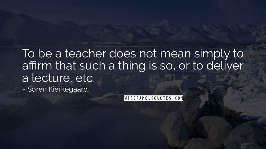 Soren Kierkegaard Quotes: To be a teacher does not mean simply to affirm that such a thing is so, or to deliver a lecture, etc.