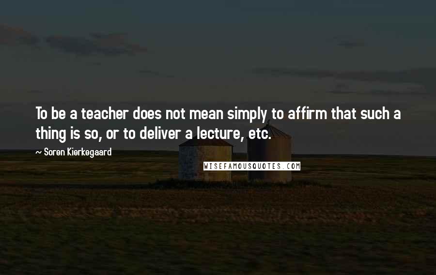 Soren Kierkegaard Quotes: To be a teacher does not mean simply to affirm that such a thing is so, or to deliver a lecture, etc.