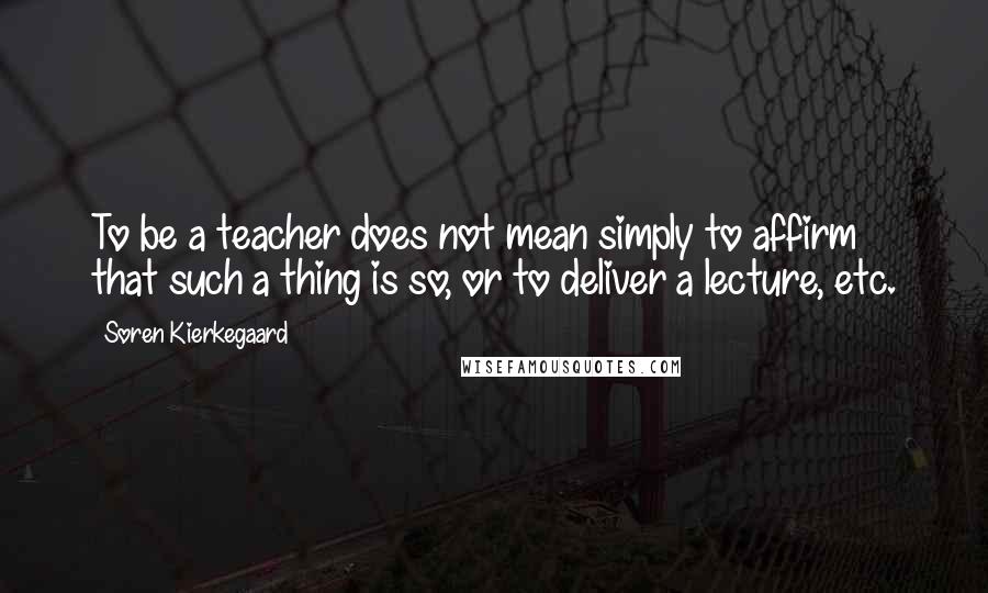 Soren Kierkegaard Quotes: To be a teacher does not mean simply to affirm that such a thing is so, or to deliver a lecture, etc.