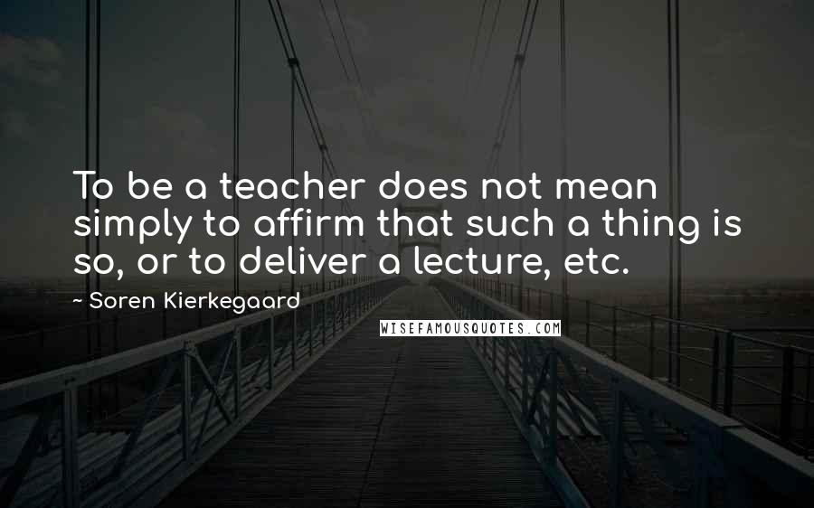 Soren Kierkegaard Quotes: To be a teacher does not mean simply to affirm that such a thing is so, or to deliver a lecture, etc.