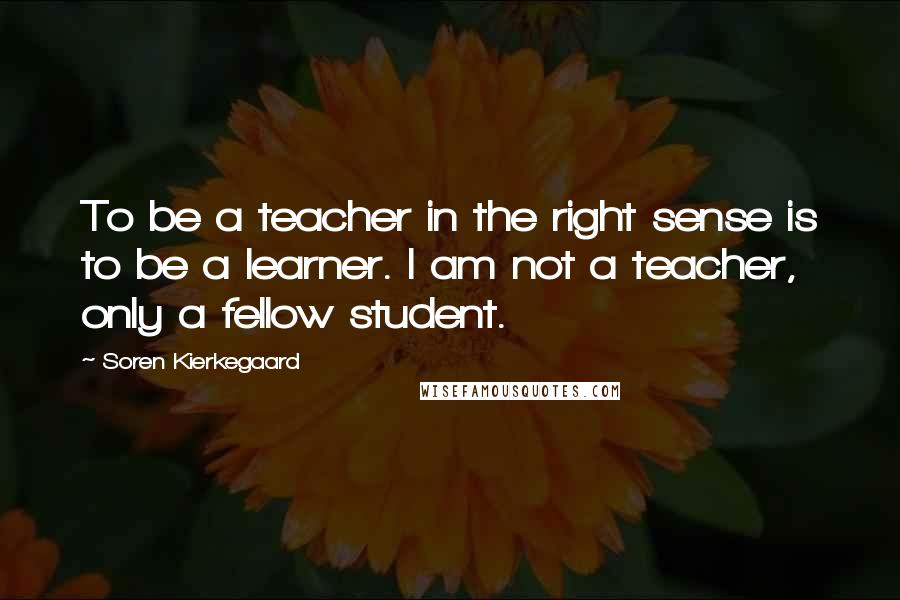 Soren Kierkegaard Quotes: To be a teacher in the right sense is to be a learner. I am not a teacher, only a fellow student.