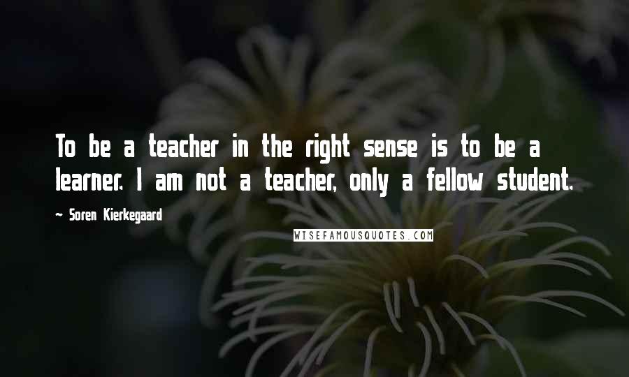 Soren Kierkegaard Quotes: To be a teacher in the right sense is to be a learner. I am not a teacher, only a fellow student.