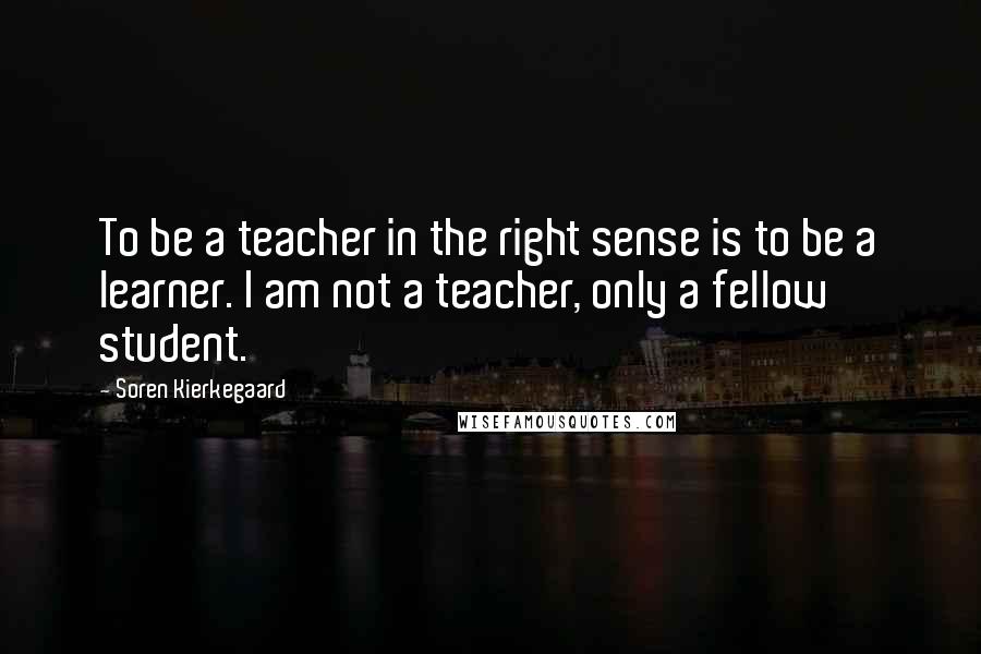 Soren Kierkegaard Quotes: To be a teacher in the right sense is to be a learner. I am not a teacher, only a fellow student.