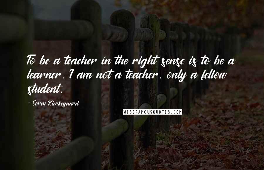 Soren Kierkegaard Quotes: To be a teacher in the right sense is to be a learner. I am not a teacher, only a fellow student.