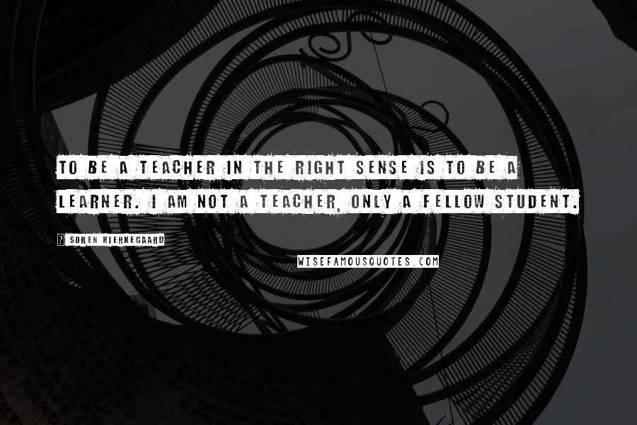 Soren Kierkegaard Quotes: To be a teacher in the right sense is to be a learner. I am not a teacher, only a fellow student.