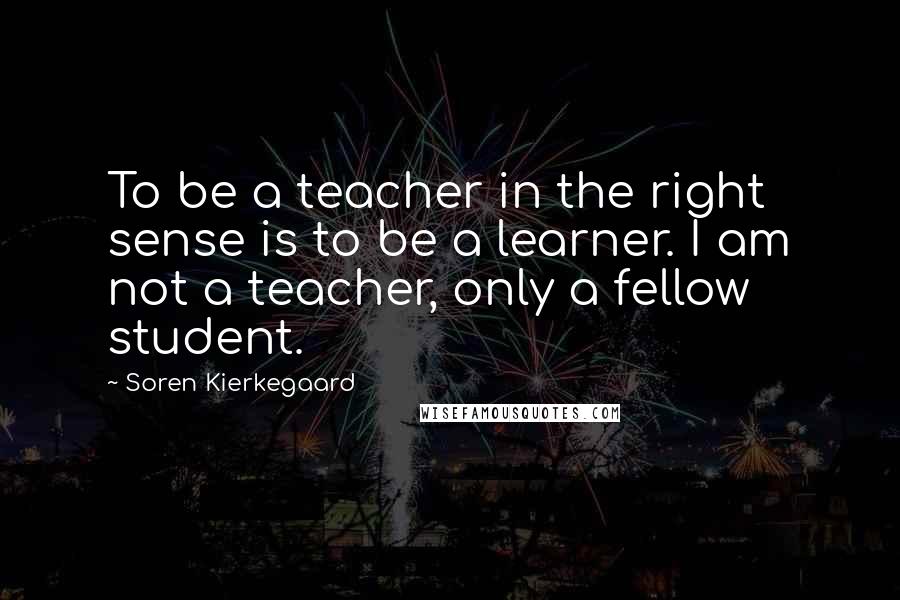 Soren Kierkegaard Quotes: To be a teacher in the right sense is to be a learner. I am not a teacher, only a fellow student.