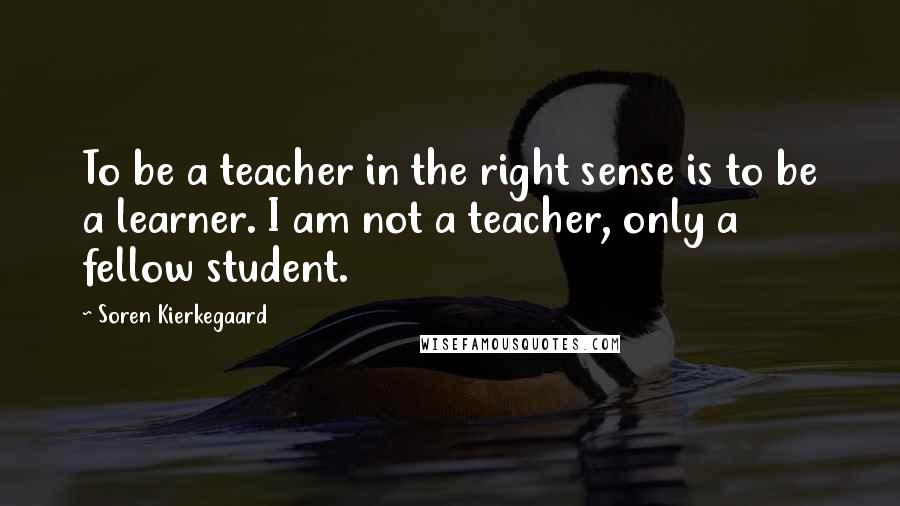 Soren Kierkegaard Quotes: To be a teacher in the right sense is to be a learner. I am not a teacher, only a fellow student.