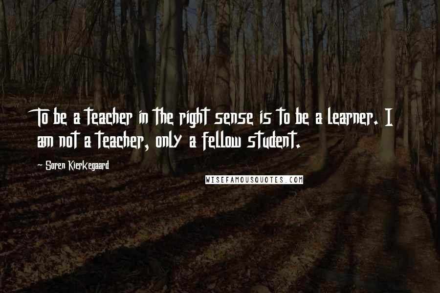 Soren Kierkegaard Quotes: To be a teacher in the right sense is to be a learner. I am not a teacher, only a fellow student.