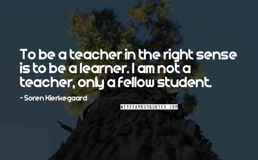 Soren Kierkegaard Quotes: To be a teacher in the right sense is to be a learner. I am not a teacher, only a fellow student.