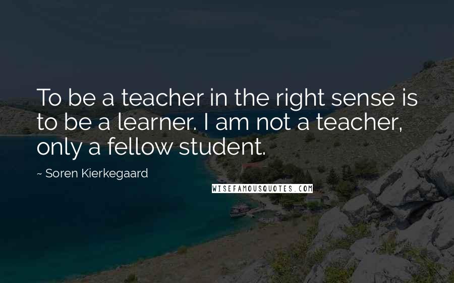 Soren Kierkegaard Quotes: To be a teacher in the right sense is to be a learner. I am not a teacher, only a fellow student.